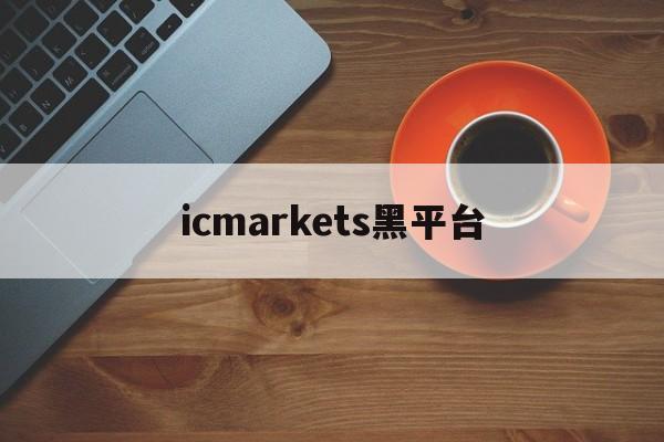 icmarkets黑平台(icmarkets官方客户专区)